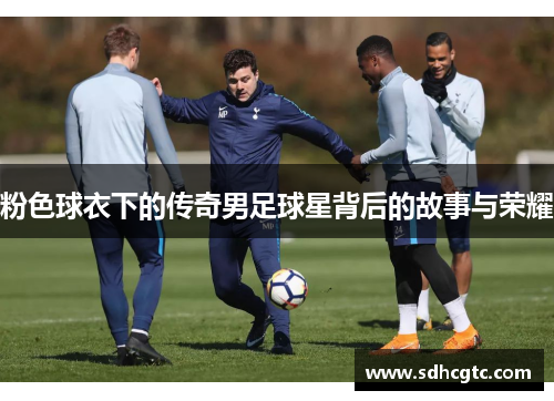 粉色球衣下的传奇男足球星背后的故事与荣耀