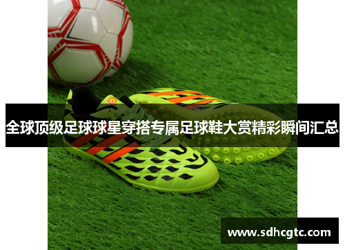 全球顶级足球球星穿搭专属足球鞋大赏精彩瞬间汇总